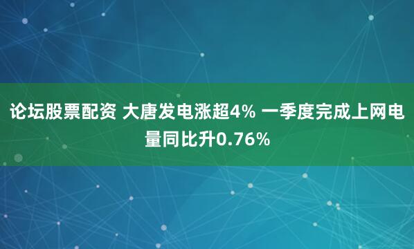 论坛股票配资 大唐发电涨超4% 一季度完成上网电量同比升0.76%