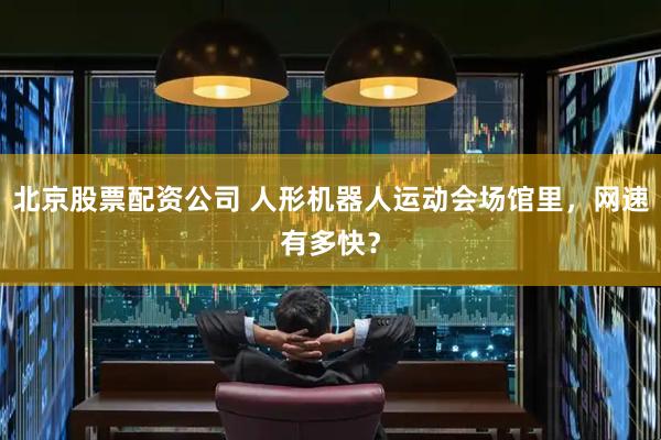 北京股票配资公司 人形机器人运动会场馆里，网速有多快？