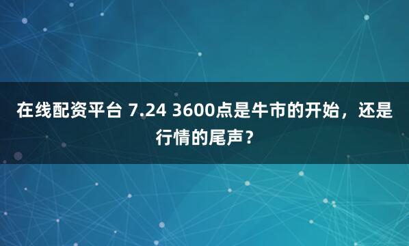在线配资平台 7.24 3600点是牛市的开始，还是行情的尾声？