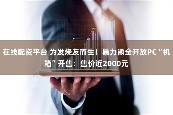 在线配资平台 为发烧友而生！暴力熊全开放PC“机箱”开售：售价近2000元