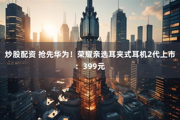 炒股配资 抢先华为！荣耀亲选耳夹式耳机2代上市：399元