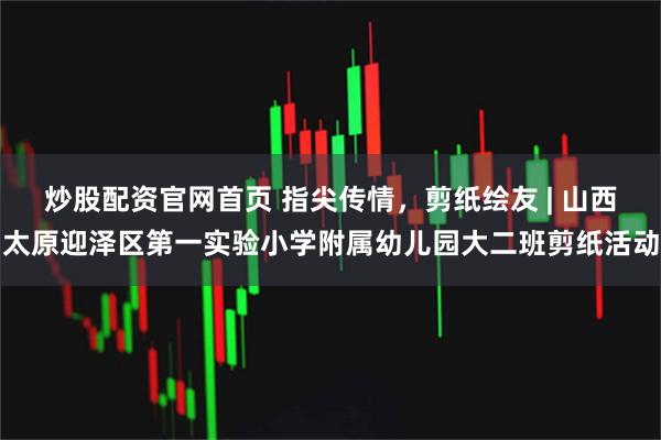 炒股配资官网首页 指尖传情，剪纸绘友 | 山西太原迎泽区第一实验小学附属幼儿园大二班剪纸活动