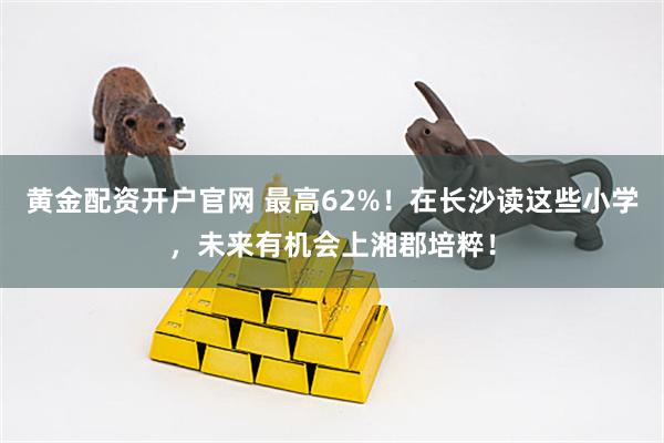 黄金配资开户官网 最高62%！在长沙读这些小学，未来有机会上湘郡培粹！