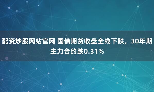 配资炒股网站官网 国债期货收盘全线下跌，30年期主力合约跌0.31%
